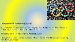 “There’s too much competition out there.”
“If I could show you how competition means great opportunity, and how this company is
unique, would you like to hear a little bit more?”
“I like competition – it motivates me. What about you?”
“There are four billion potential prospects in the world, and 95% of them want something. The
market isn’t saturated!”
 
