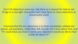 Don’t let objections scare you. See them as a request for help to see
things in a new light. Successful sales have twice as many objections as
unsuccessful ones!
A formula that fits ALL objections is to listen completely, validate the
person, ask questions, relate (feel, felt, found), tell a story about that, and
“If I could show you how to (solve your objection) would you like to hear
a little bit about it?”
 