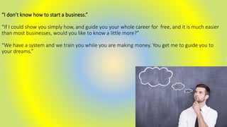 “I don’t know how to start a business.”
“If I could show you simply how, and guide you your whole career for free, and it is much easier
than most businesses, would you like to know a little more?”
“We have a system and we train you while you are making money. You get me to guide you to
your dreams.”
 