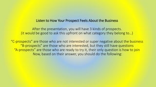 Listen to How Your Prospect Feels About the Business
After the presentation, you will have 3 kinds of prospects.
(it would be good to ask this upfront on what category they belong to…)
“C-prospects” are those who are not interested or super negative about the business
“B-prospects” are those who are interested, but they still have questions
“A-prospects” are those who are ready to try it, their only question is how to join
Now, based on their answer, you should do the following:
 