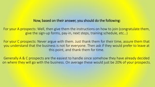 Now, based on their answer, you should do the following:
For your A prospects: Well, then give them the instructions on how to join (congratulate them,
give the sign-up forms, pay-in, next steps, training schedule, etc…)
For your C prospects: Never argue with them. Just thank them for their time, assure them that
you understand that the business is not for everyone. Then ask if they would prefer to leave at
this point, and thank them for time.
Generally A & C prospects are the easiest to handle since somehow they have already decided
on where they will go with the business. On average these would just be 20% of your prospects.
 