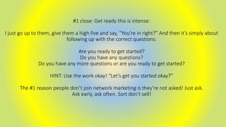 #1 close: Get ready this is intense:
I just go up to them, give them a high five and say, “You’re in right?” And then it’s simply about
following up with the correct questions:
Are you ready to get started?
Do you have any questions?
Do you have any more questions or are you ready to get started?
HINT: Use the work okay! “Let’s get you started okay?”
The #1 reason people don’t join network marketing is they’re not asked! Just ask.
Ask early, ask often. Sort don’t sell!
 