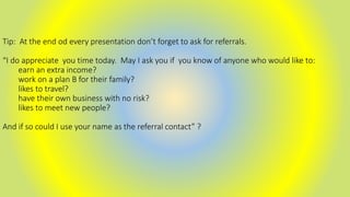 Tip: At the end od every presentation don’t forget to ask for referrals.
“I do appreciate you time today. May I ask you if you know of anyone who would like to:
earn an extra income?
work on a plan B for their family?
likes to travel?
have their own business with no risk?
likes to meet new people?
And if so could I use your name as the referral contact” ?
 