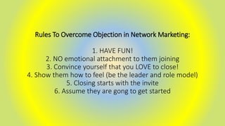 Rules To Overcome Objection in Network Marketing:
1. HAVE FUN!
2. NO emotional attachment to them joining
3. Convince yourself that you LOVE to close!
4. Show them how to feel (be the leader and role model)
5. Closing starts with the invite
6. Assume they are gong to get started
 