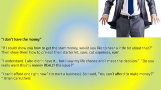 “I don’t have the money.”
“If I could show you how to get the start money, would you like to hear a little bit about that?”
Then show them how to pre-sell their starter kit, save, cut expenses, earn.
“I understand. I also didn’t have it… but I saw my life chance and I made the decision.” “Do you
really want this? Is money REALLY the issue?”
“I can’t afford one right now” (to start a business). So I said, “You can’t afford to make money?”
~ Brian Carruthers
 