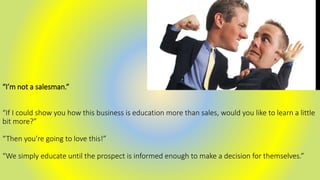 “I’m not a salesman.”
“If I could show you how this business is education more than sales, would you like to learn a little
bit more?”
“Then you’re going to love this!”
“We simply educate until the prospect is informed enough to make a decision for themselves.”
 