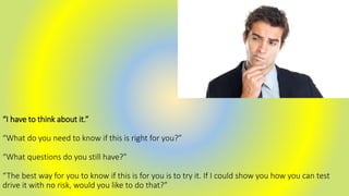 “I have to think about it.”
“What do you need to know if this is right for you?”
“What questions do you still have?”
“The best way for you to know if this is for you is to try it. If I could show you how you can test
drive it with no risk, would you like to do that?”
 