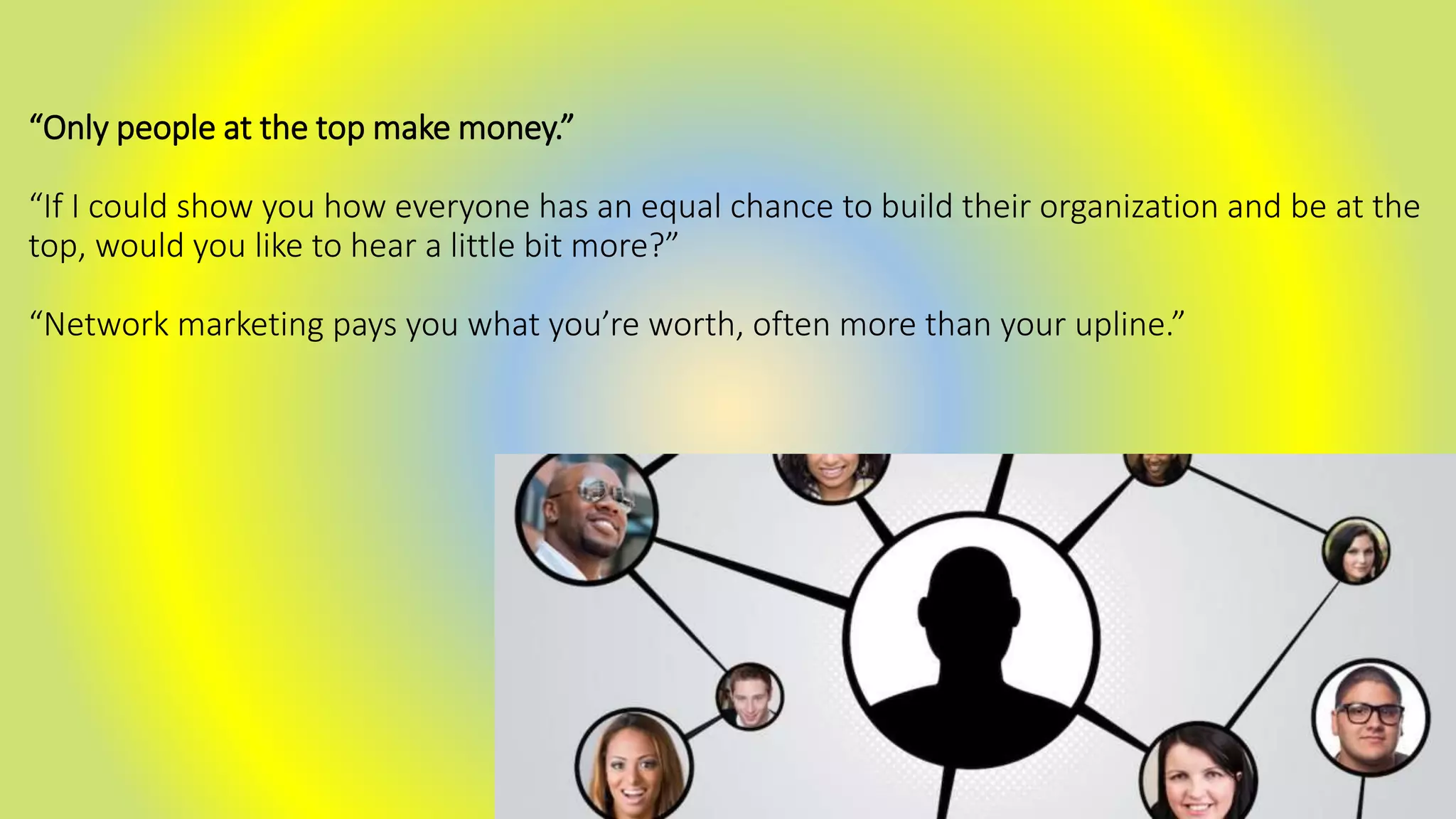 “Only people at the top make money.”
“If I could show you how everyone has an equal chance to build their organization and be at the
top, would you like to hear a little bit more?”
“Network marketing pays you what you’re worth, often more than your upline.”
 