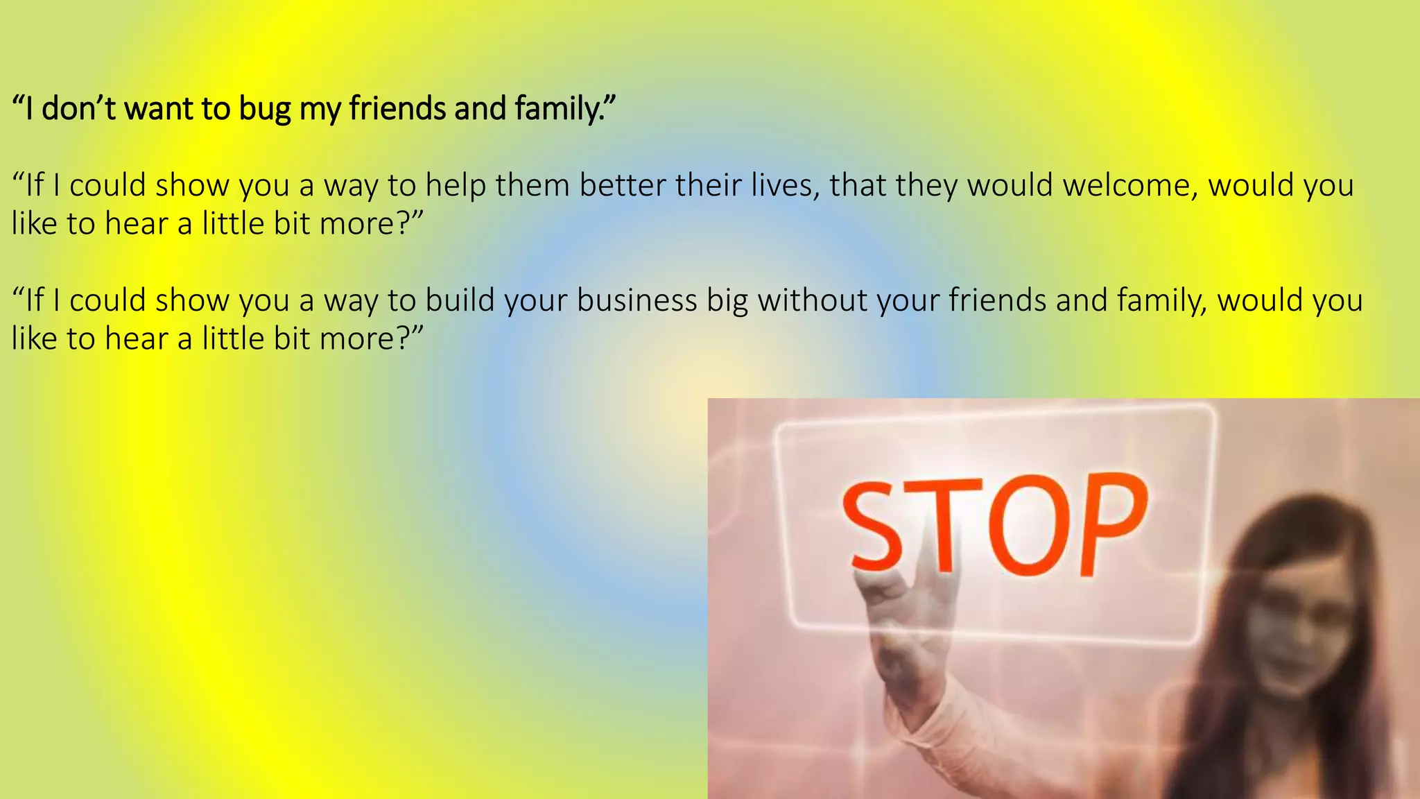 “I don’t want to bug my friends and family.”
“If I could show you a way to help them better their lives, that they would welcome, would you
like to hear a little bit more?”
“If I could show you a way to build your business big without your friends and family, would you
like to hear a little bit more?”
 