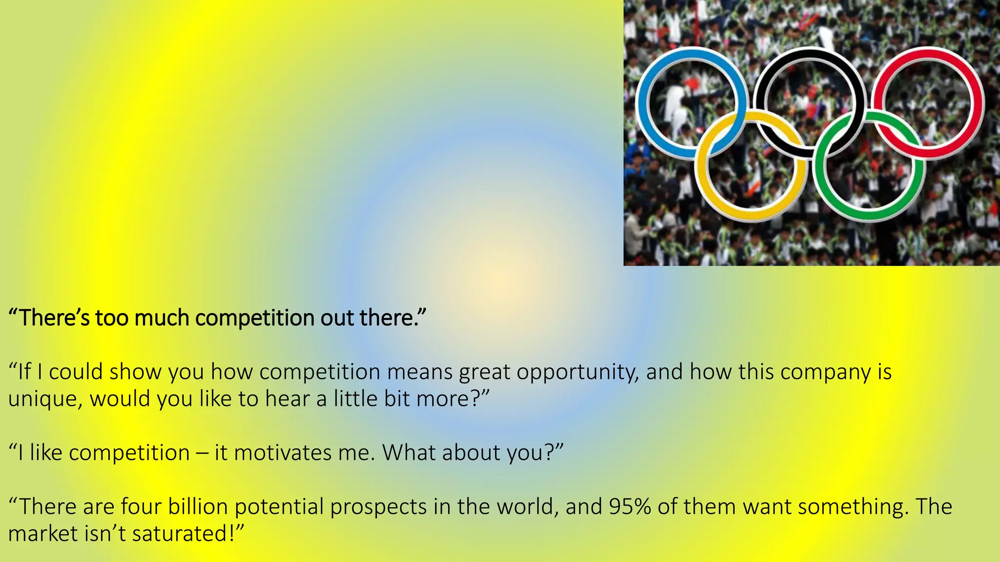 “There’s too much competition out there.”
“If I could show you how competition means great opportunity, and how this company is
unique, would you like to hear a little bit more?”
“I like competition – it motivates me. What about you?”
“There are four billion potential prospects in the world, and 95% of them want something. The
market isn’t saturated!”
 