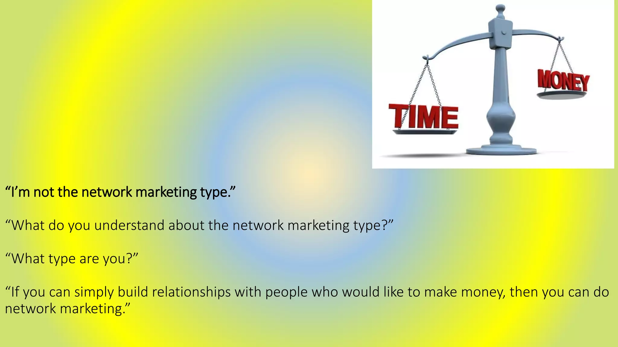 “I’m not the network marketing type.”
“What do you understand about the network marketing type?”
“What type are you?”
“If you can simply build relationships with people who would like to make money, then you can do
network marketing.”
 