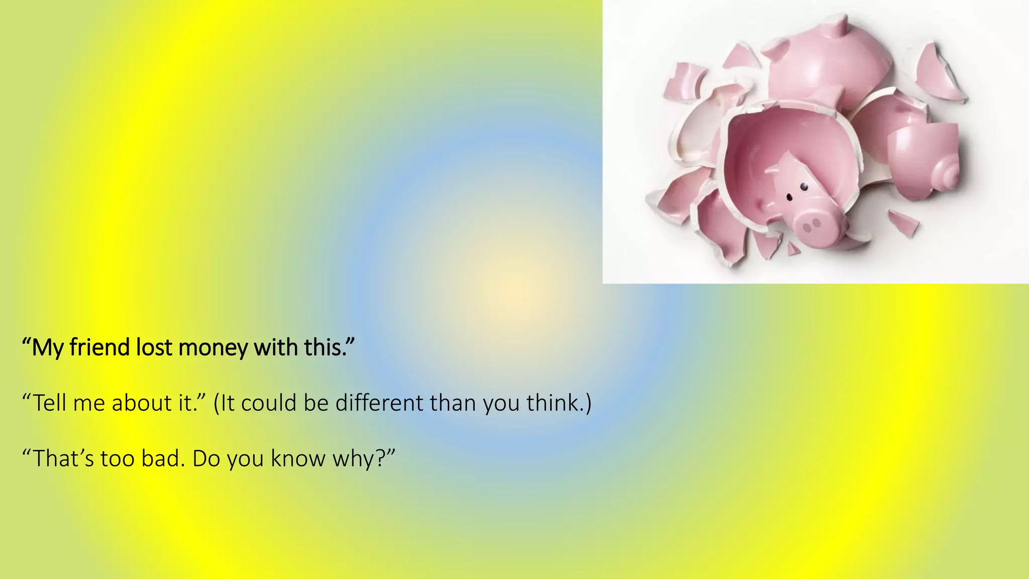 “My friend lost money with this.”
“Tell me about it.” (It could be different than you think.)
“That’s too bad. Do you know why?”
 
