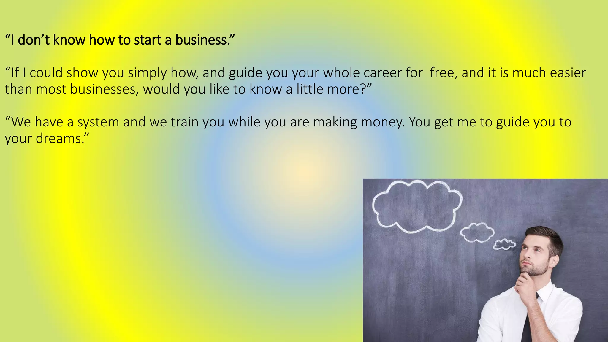 “I don’t know how to start a business.”
“If I could show you simply how, and guide you your whole career for free, and it is much easier
than most businesses, would you like to know a little more?”
“We have a system and we train you while you are making money. You get me to guide you to
your dreams.”
 