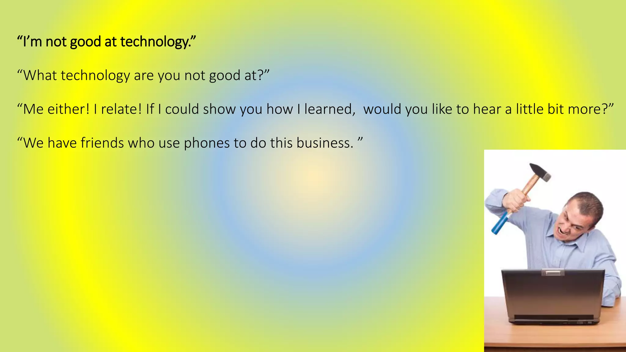 “I’m not good at technology.”
“What technology are you not good at?”
“Me either! I relate! If I could show you how I learned, would you like to hear a little bit more?”
“We have friends who use phones to do this business. ”
 