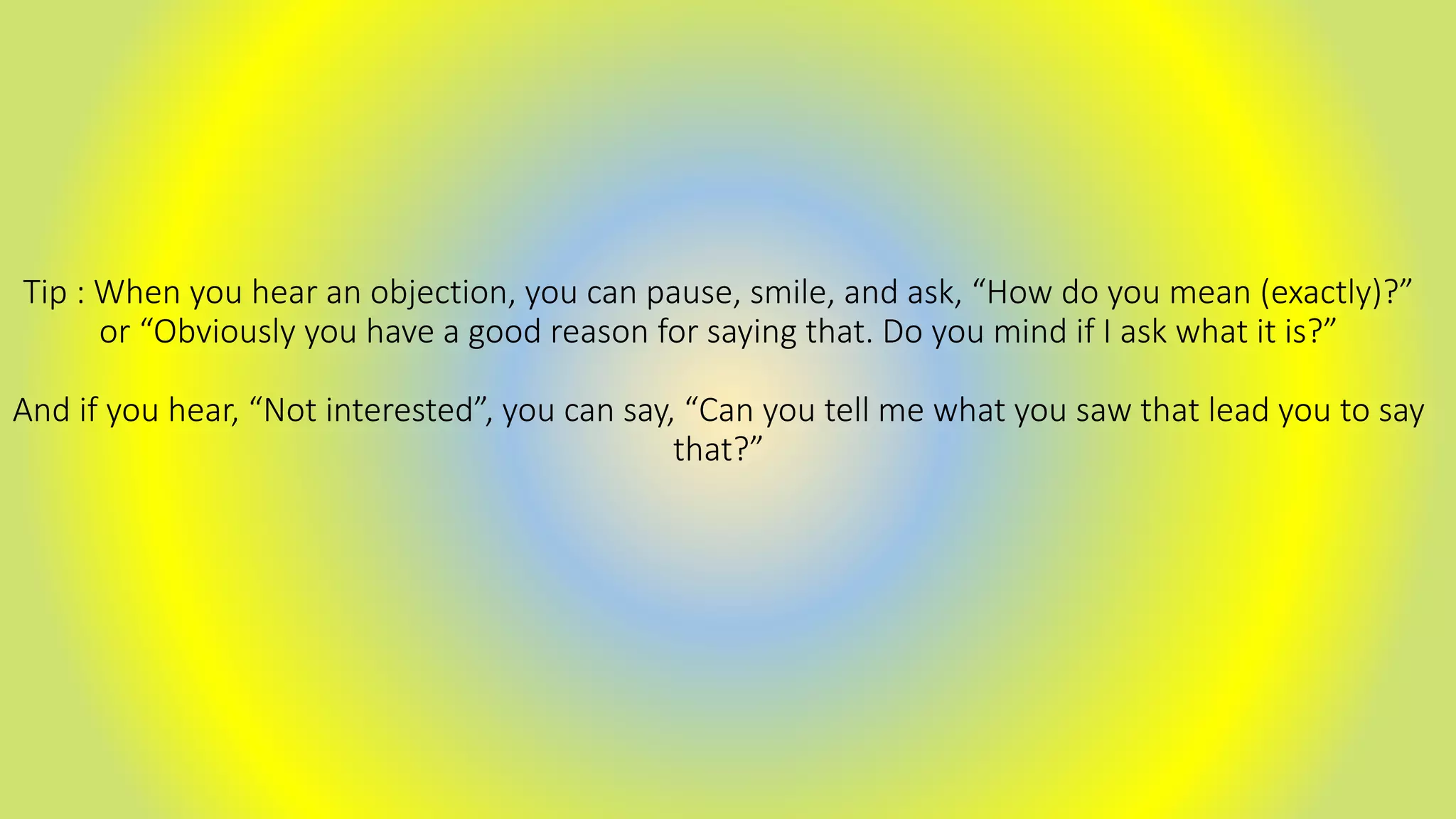 Tip : When you hear an objection, you can pause, smile, and ask, “How do you mean (exactly)?”
or “Obviously you have a good reason for saying that. Do you mind if I ask what it is?”
And if you hear, “Not interested”, you can say, “Can you tell me what you saw that lead you to say
that?”
 