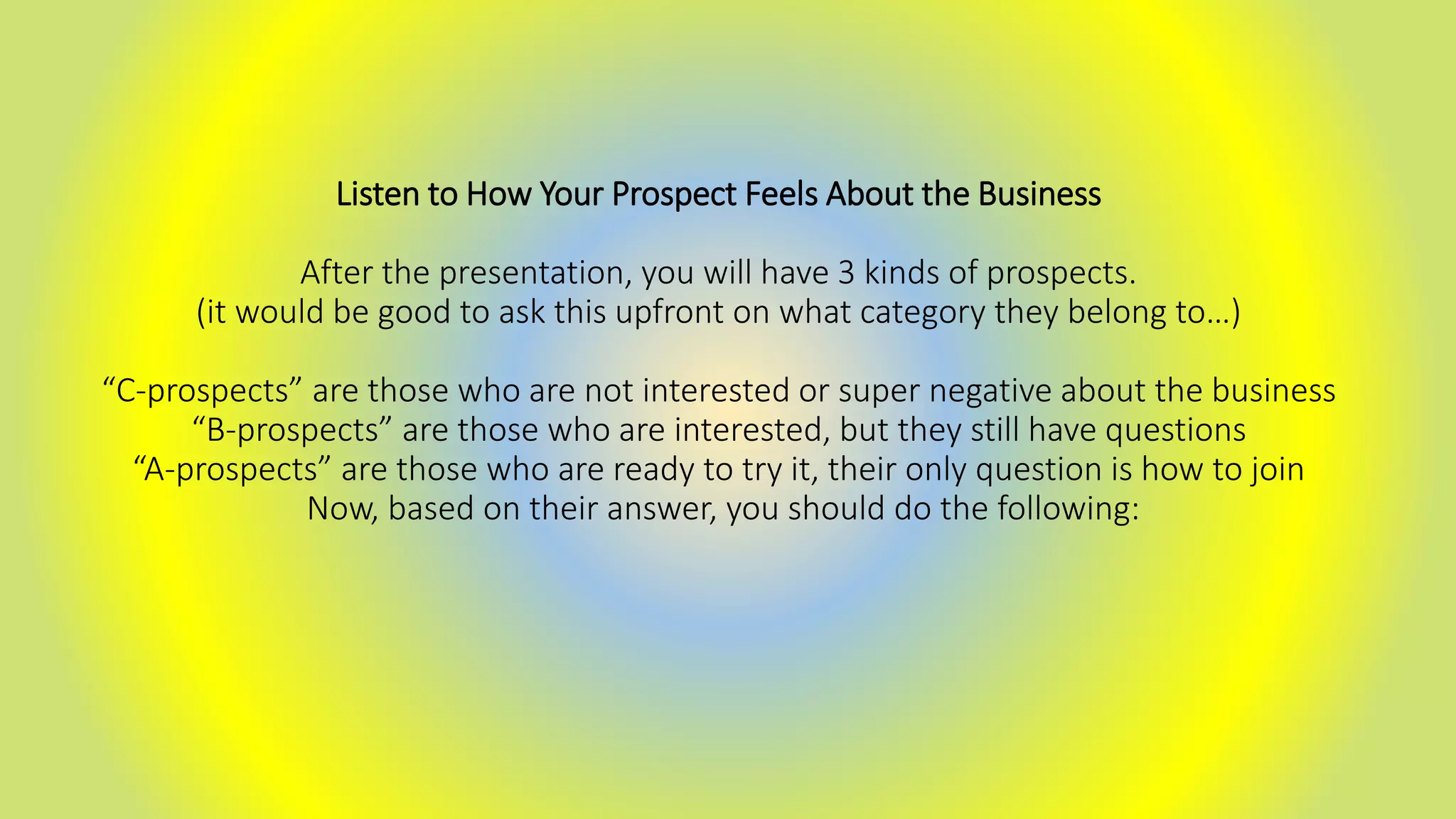 Listen to How Your Prospect Feels About the Business
After the presentation, you will have 3 kinds of prospects.
(it would be good to ask this upfront on what category they belong to…)
“C-prospects” are those who are not interested or super negative about the business
“B-prospects” are those who are interested, but they still have questions
“A-prospects” are those who are ready to try it, their only question is how to join
Now, based on their answer, you should do the following:
 
