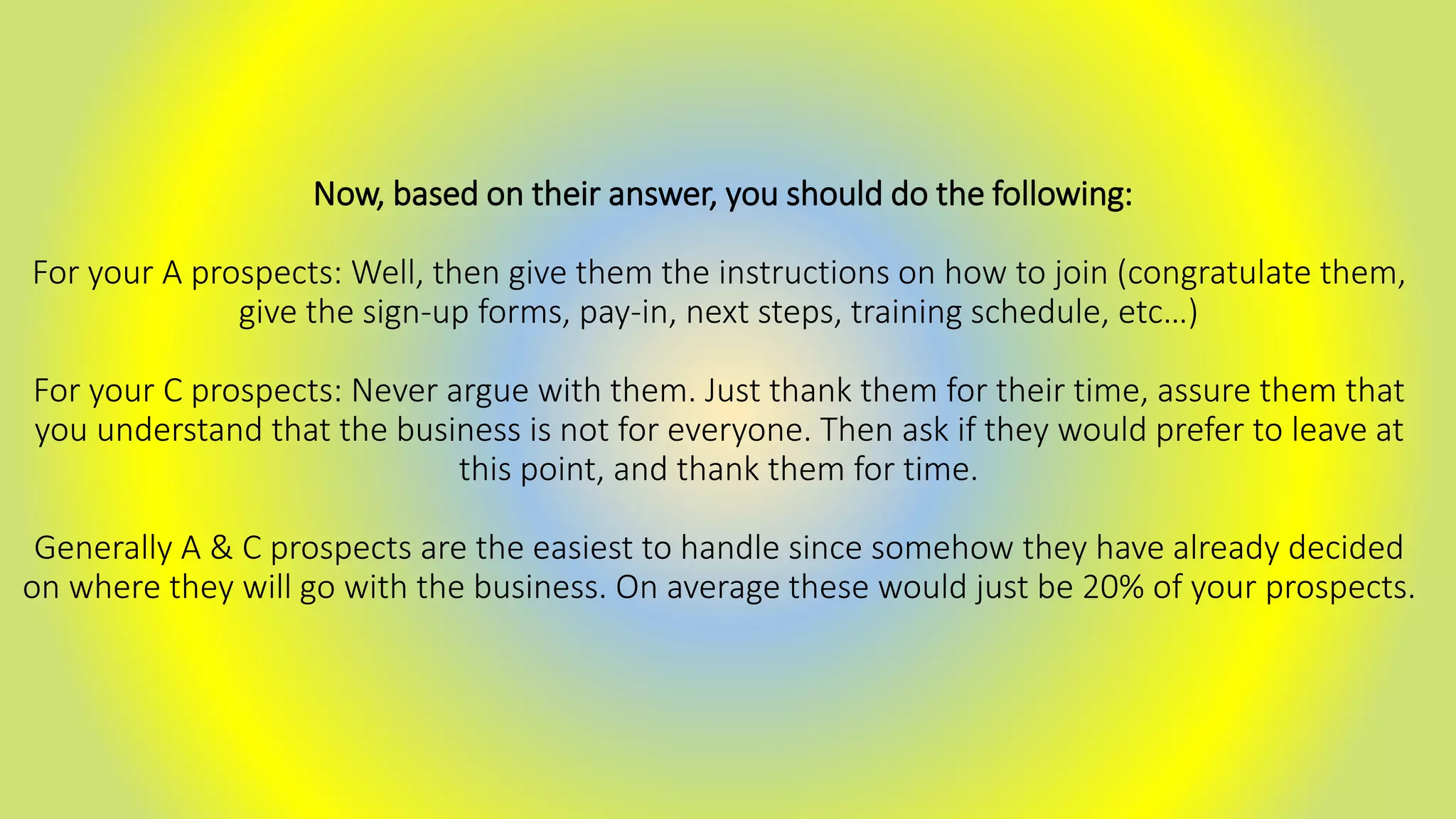 Now, based on their answer, you should do the following:
For your A prospects: Well, then give them the instructions on how to join (congratulate them,
give the sign-up forms, pay-in, next steps, training schedule, etc…)
For your C prospects: Never argue with them. Just thank them for their time, assure them that
you understand that the business is not for everyone. Then ask if they would prefer to leave at
this point, and thank them for time.
Generally A & C prospects are the easiest to handle since somehow they have already decided
on where they will go with the business. On average these would just be 20% of your prospects.
 