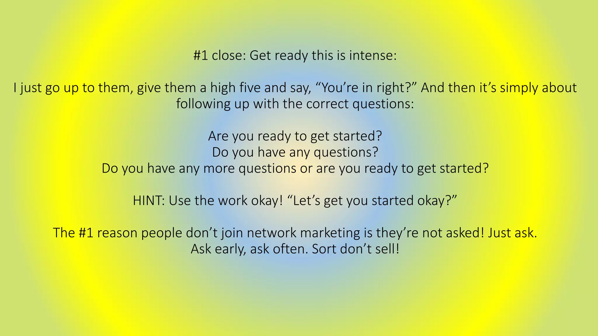 #1 close: Get ready this is intense:
I just go up to them, give them a high five and say, “You’re in right?” And then it’s simply about
following up with the correct questions:
Are you ready to get started?
Do you have any questions?
Do you have any more questions or are you ready to get started?
HINT: Use the work okay! “Let’s get you started okay?”
The #1 reason people don’t join network marketing is they’re not asked! Just ask.
Ask early, ask often. Sort don’t sell!
 