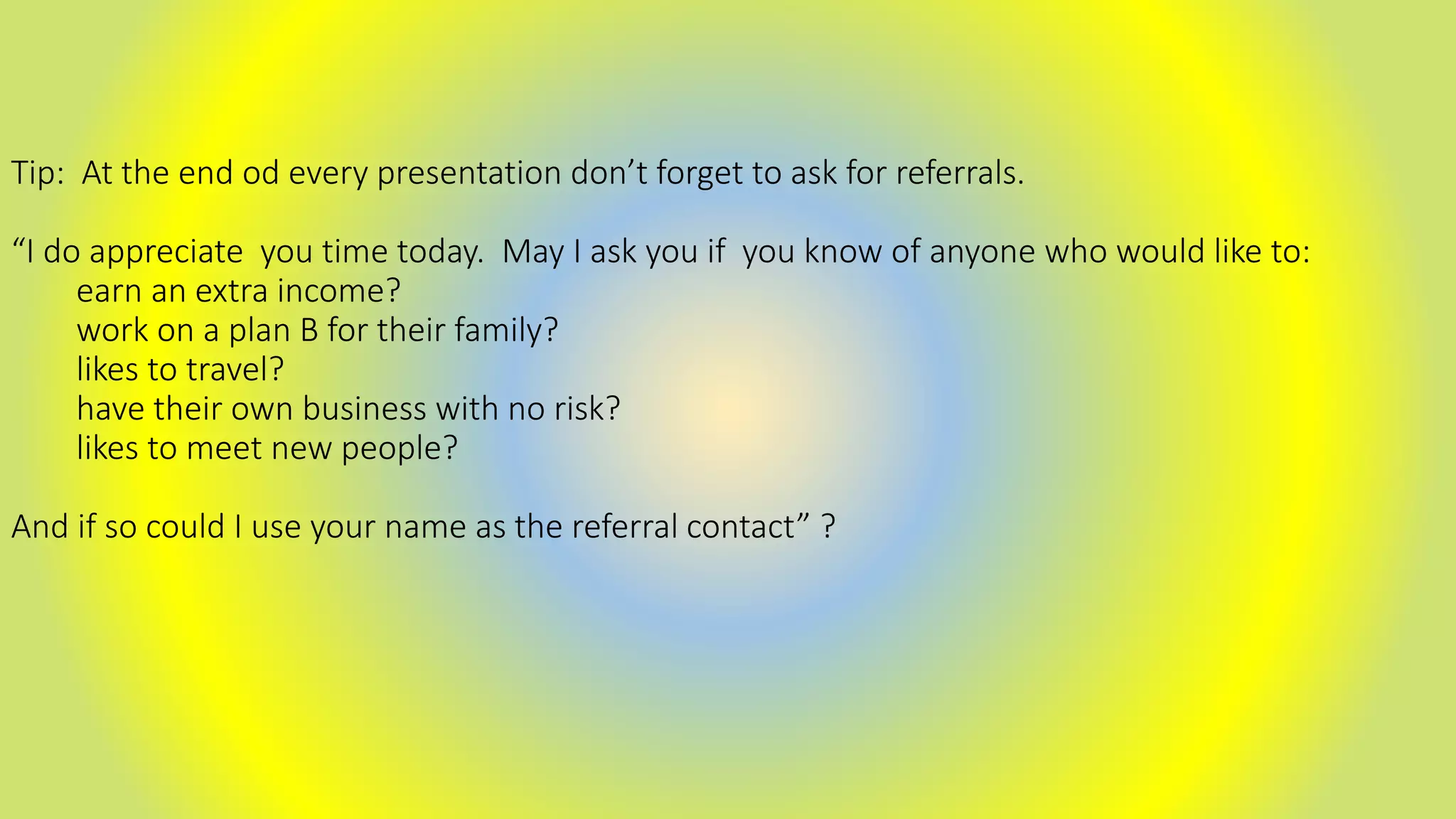 Tip: At the end od every presentation don’t forget to ask for referrals.
“I do appreciate you time today. May I ask you if you know of anyone who would like to:
earn an extra income?
work on a plan B for their family?
likes to travel?
have their own business with no risk?
likes to meet new people?
And if so could I use your name as the referral contact” ?
 
