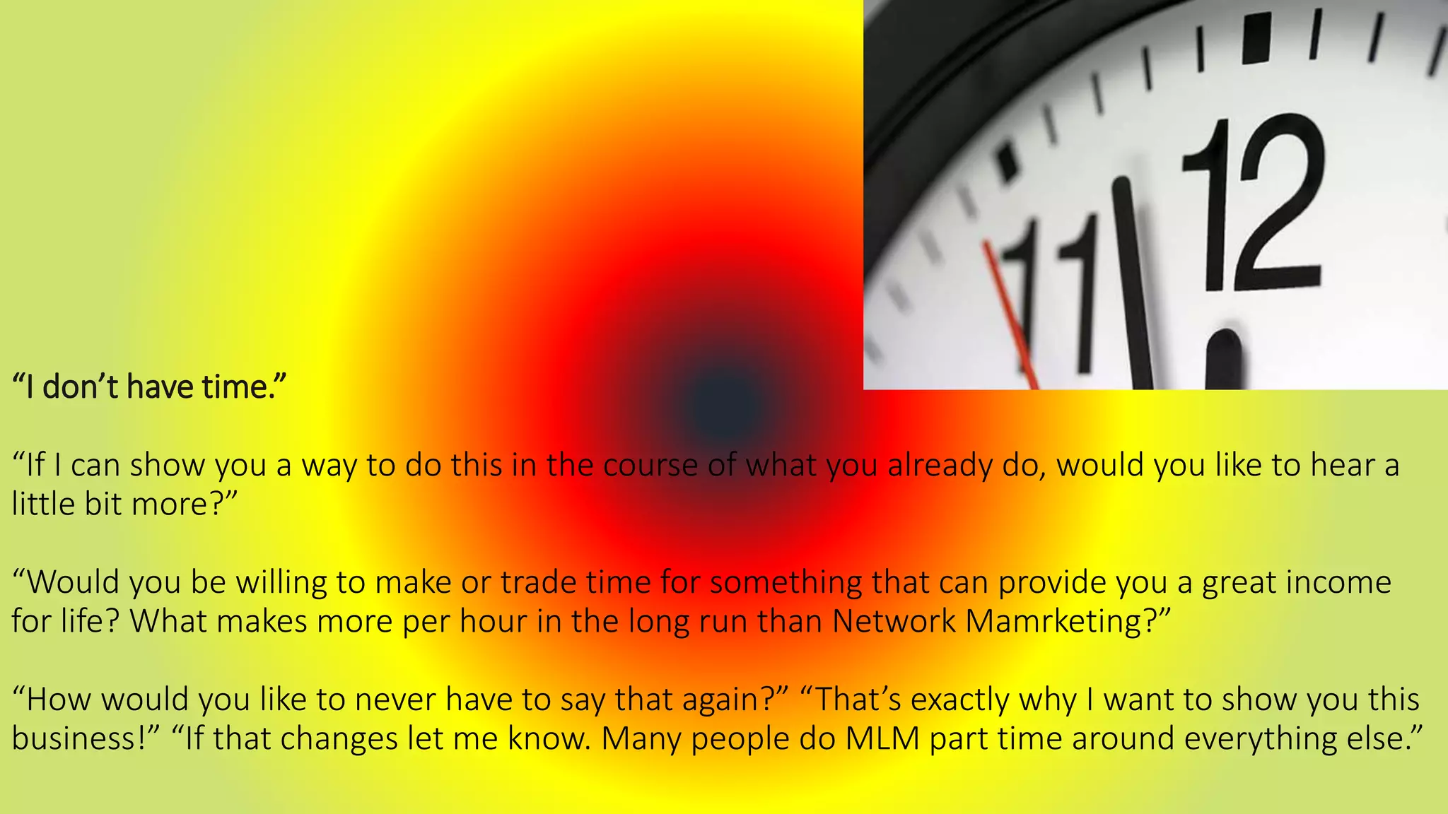 “I don’t have time.”
“If I can show you a way to do this in the course of what you already do, would you like to hear a
little bit more?”
“Would you be willing to make or trade time for something that can provide you a great income
for life? What makes more per hour in the long run than Network Mamrketing?”
“How would you like to never have to say that again?” “That’s exactly why I want to show you this
business!” “If that changes let me know. Many people do MLM part time around everything else.”
 