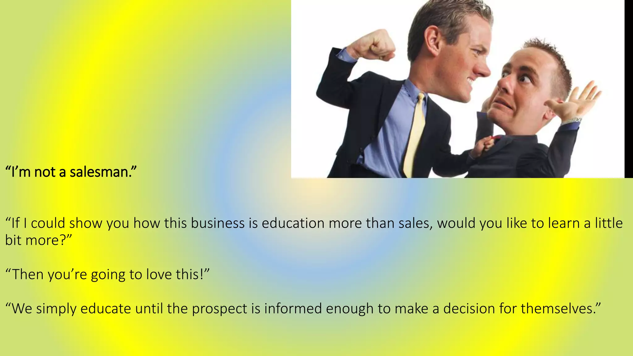 “I’m not a salesman.”
“If I could show you how this business is education more than sales, would you like to learn a little
bit more?”
“Then you’re going to love this!”
“We simply educate until the prospect is informed enough to make a decision for themselves.”
 