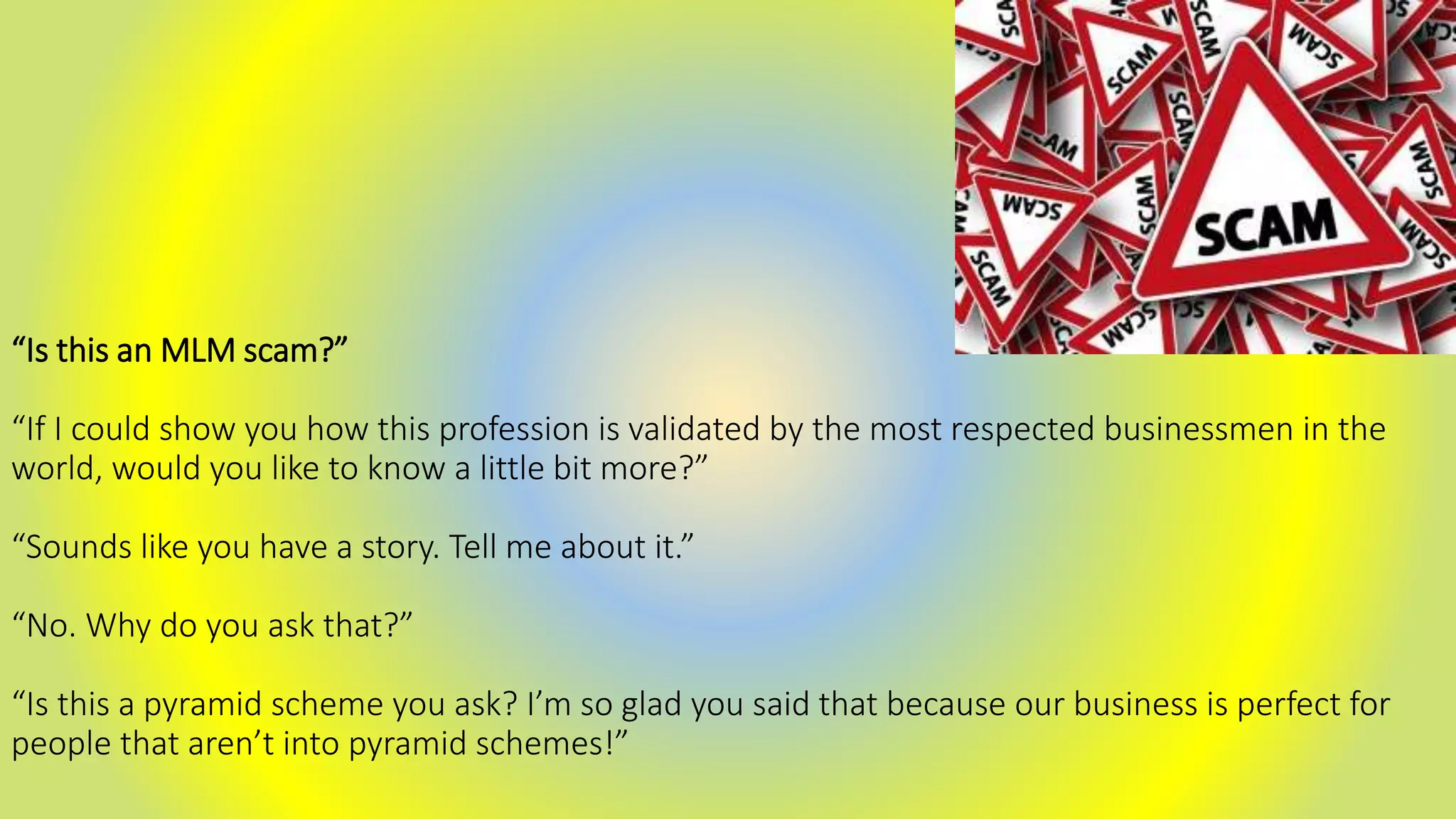 “Is this an MLM scam?”
“If I could show you how this profession is validated by the most respected businessmen in the
world, would you like to know a little bit more?”
“Sounds like you have a story. Tell me about it.”
“No. Why do you ask that?”
“Is this a pyramid scheme you ask? I’m so glad you said that because our business is perfect for
people that aren’t into pyramid schemes!”
 