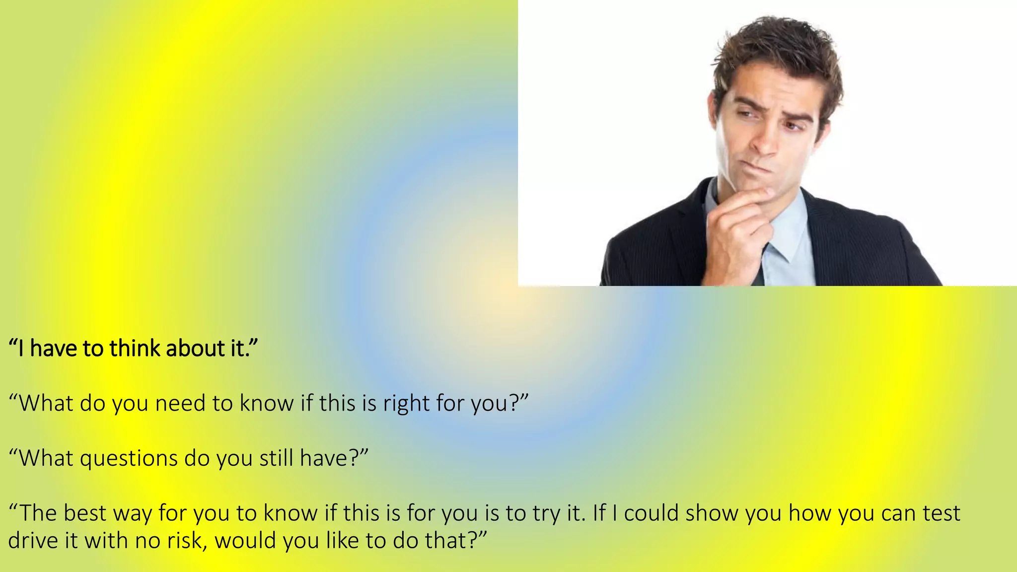“I have to think about it.”
“What do you need to know if this is right for you?”
“What questions do you still have?”
“The best way for you to know if this is for you is to try it. If I could show you how you can test
drive it with no risk, would you like to do that?”
 