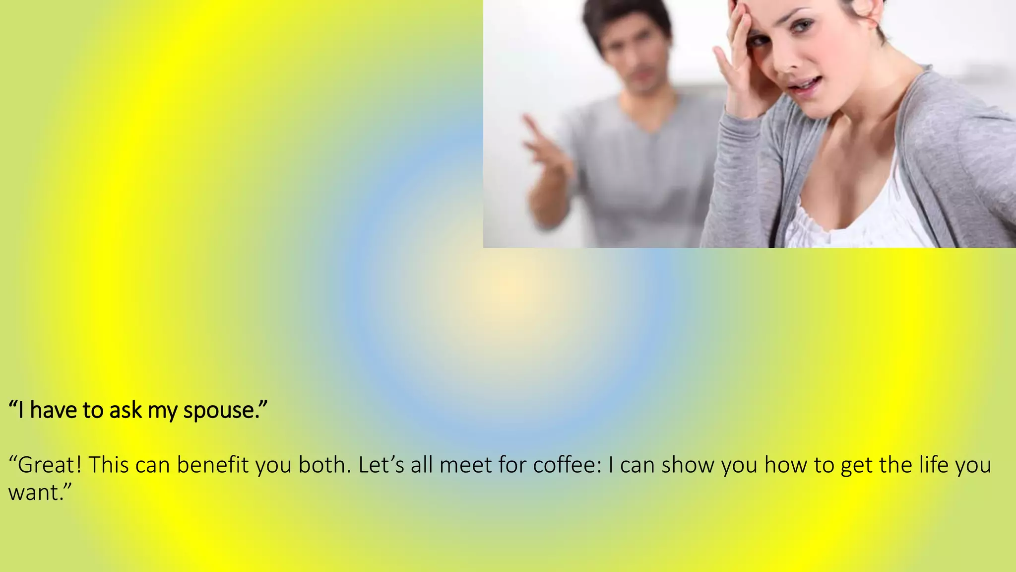 “I have to ask my spouse.”
“Great! This can benefit you both. Let’s all meet for coffee: I can show you how to get the life you
want.”
 
