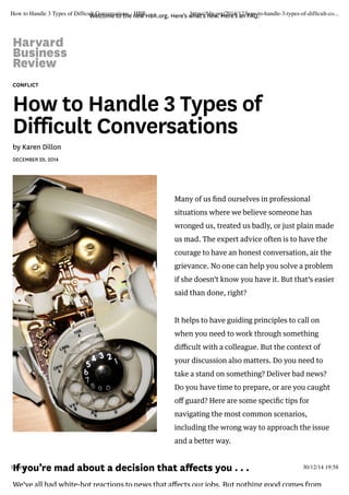 Welcome to the new HBR.org. Here’s what’s new. Here’s an FAQ.
CONFLICT
How to Handle 3 Types of
Difficult Conversations
by Karen Dillon
DECEMBER 29, 2014
Many of us ﬁnd ourselves in professional
situations where we believe someone has
wronged us, treated us badly, or just plain made
us mad. The expert advice often is to have the
courage to have an honest conversation, air the
grievance. No one can help you solve a problem
if she doesn’t know you have it. But that’s easier
said than done, right?
It helps to have guiding principles to call on
when you need to work through something
diﬃcult with a colleague. But the context of
your discussion also matters. Do you need to
take a stand on something? Deliver bad news?
Do you have time to prepare, or are you caught
oﬀ guard? Here are some speciﬁc tips for
navigating the most common scenarios,
including the wrong way to approach the issue
and a better way.
If you’re mad about a decision that affects you . . .
We’ve all had white-hot reactions to news that aﬀects our jobs. But nothing good comes from
How to Handle 3 Types of Difﬁcult Conversations - HBR https://hbr.org/2014/12/how-to-handle-3-types-of-difﬁcult-co...
1 sur 1 30/12/14 19:58
 
