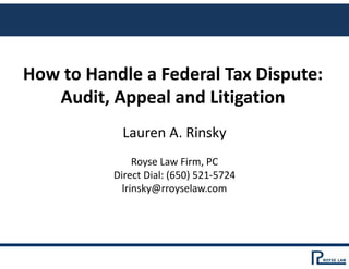 How to Handle a Federal Tax Dispute: 
Audit, Appeal and Litigation
Lauren A. Rinsky
Royse Law Firm, PC
Direct Dial: (650) 521‐5724
lrinsky@rroyselaw.com
 