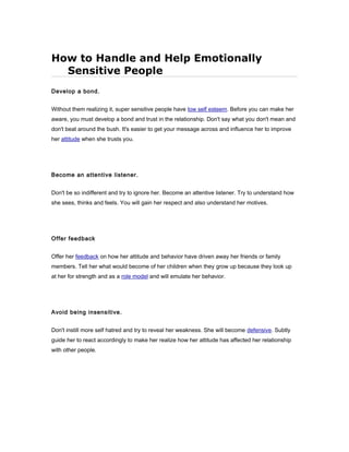 How to Handle and Help Emotionally
Sensitive People
Develop a bond.
Without them realizing it, super sensitive people have low self esteem. Before you can make her
aware, you must develop a bond and trust in the relationship. Don't say what you don't mean and
don't beat around the bush. It's easier to get your message across and influence her to improve
her attitude when she trusts you.
Become an attentive listener.
Don't be so indifferent and try to ignore her. Become an attentive listener. Try to understand how
she sees, thinks and feels. You will gain her respect and also understand her motives.
Offer feedback
Offer her feedback on how her attitude and behavior have driven away her friends or family
members. Tell her what would become of her children when they grow up because they look up
at her for strength and as a role model and will emulate her behavior.
Avoid being insensitive.
Don't instill more self hatred and try to reveal her weakness. She will become defensive. Subtly
guide her to react accordingly to make her realize how her attitude has affected her relationship
with other people.
 