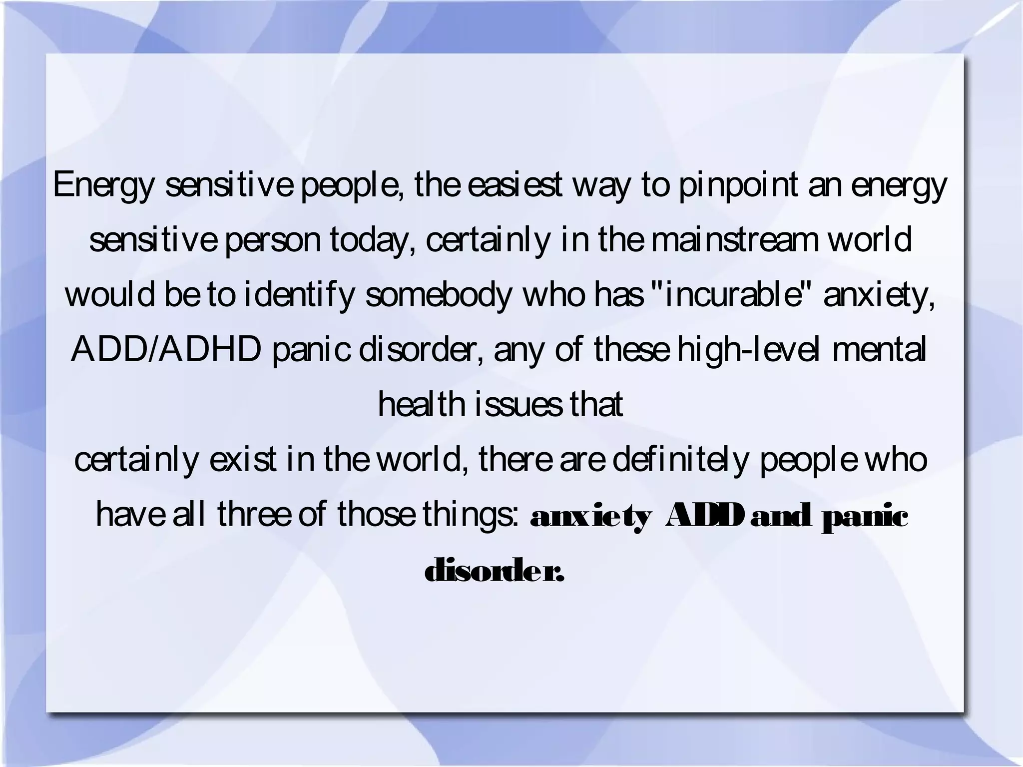 Energy sensitivepeople, theeasiest way to pinpoint an energy
sensitiveperson today, certainly in themainstream world
would beto identify somebody who has"incurable" anxiety,
ADD/ADHD panic disorder, any of thesehigh-level mental
health issuesthat
certainly exist in theworld, therearedefinitely peoplewho
haveall threeof thosethings: anxiety ADDand panic
disorder.
 