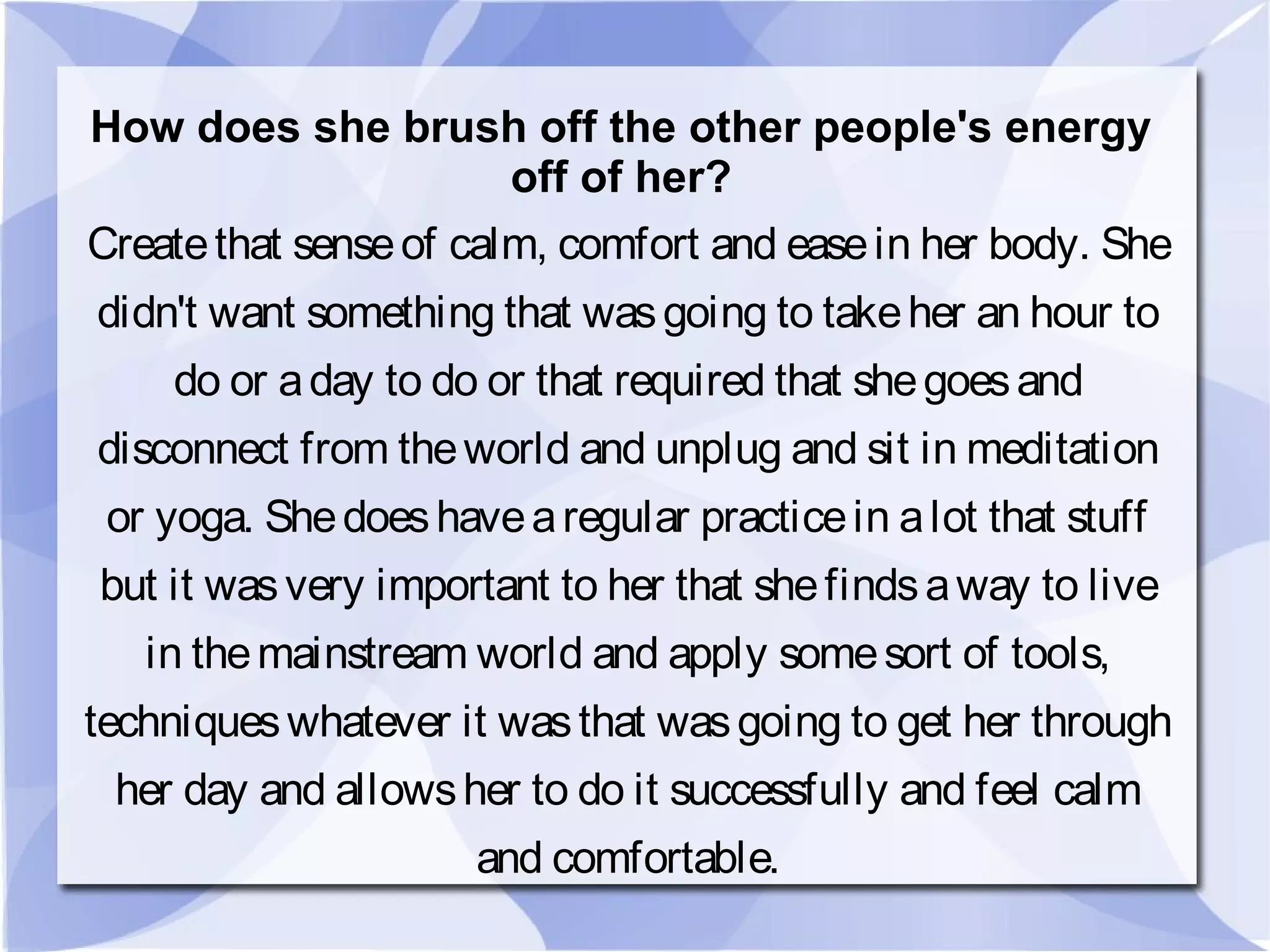 How does she brush off the other people's energy
off of her?
Createthat senseof calm, comfort and easein her body. She
didn't want something that wasgoing to takeher an hour to
do or aday to do or that required that shegoesand
disconnect from theworld and unplug and sit in meditation
or yoga. Shedoeshavearegular practicein alot that stuff
but it wasvery important to her that shefindsaway to live
in themainstream world and apply somesort of tools,
techniqueswhatever it wasthat wasgoing to get her through
her day and allowsher to do it successfully and feel calm
and comfortable.
 
