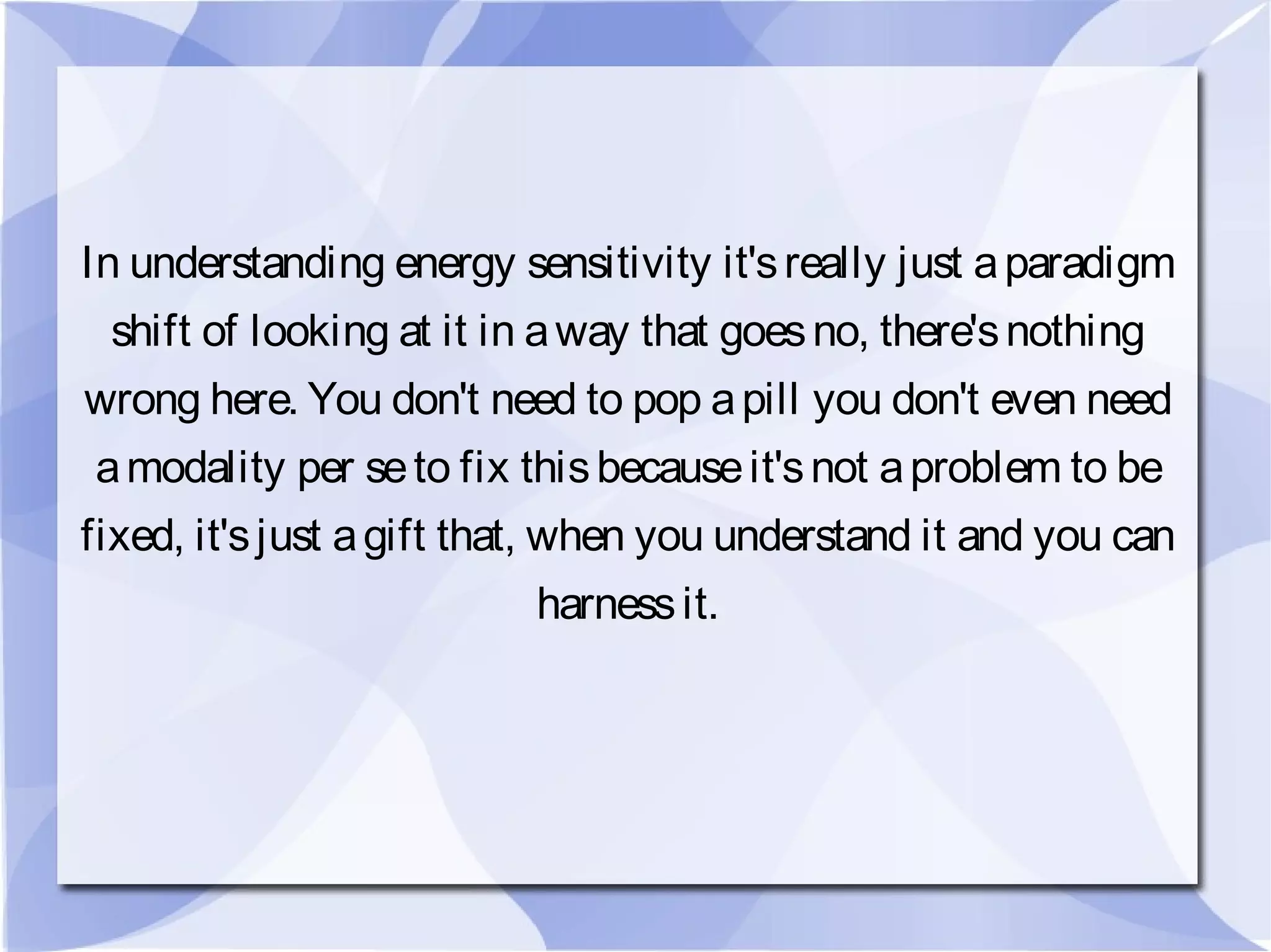 In understanding energy sensitivity it'sreally just aparadigm
shift of looking at it in away that goesno, there'snothing
wrong here. You don't need to pop apill you don't even need
amodality per seto fix thisbecauseit'snot aproblem to be
fixed, it'sjust agift that, when you understand it and you can
harnessit.
 