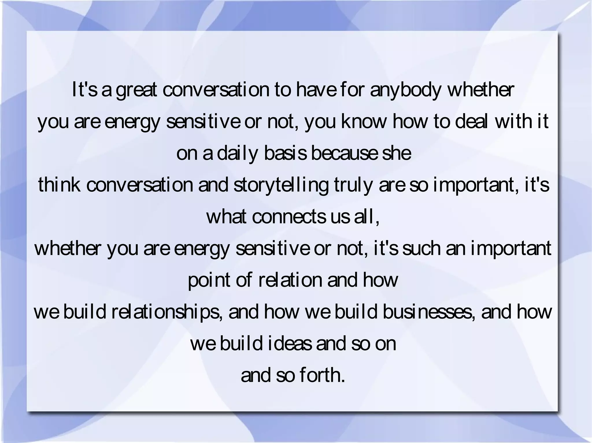 It'sagreat conversation to havefor anybody whether
you areenergy sensitiveor not, you know how to deal with it
on adaily basisbecauseshe
think conversation and storytelling truly areso important, it's
what connectsusall,
whether you areenergy sensitiveor not, it'ssuch an important
point of relation and how
webuild relationships, and how webuild businesses, and how
webuild ideasand so on
and so forth.
 