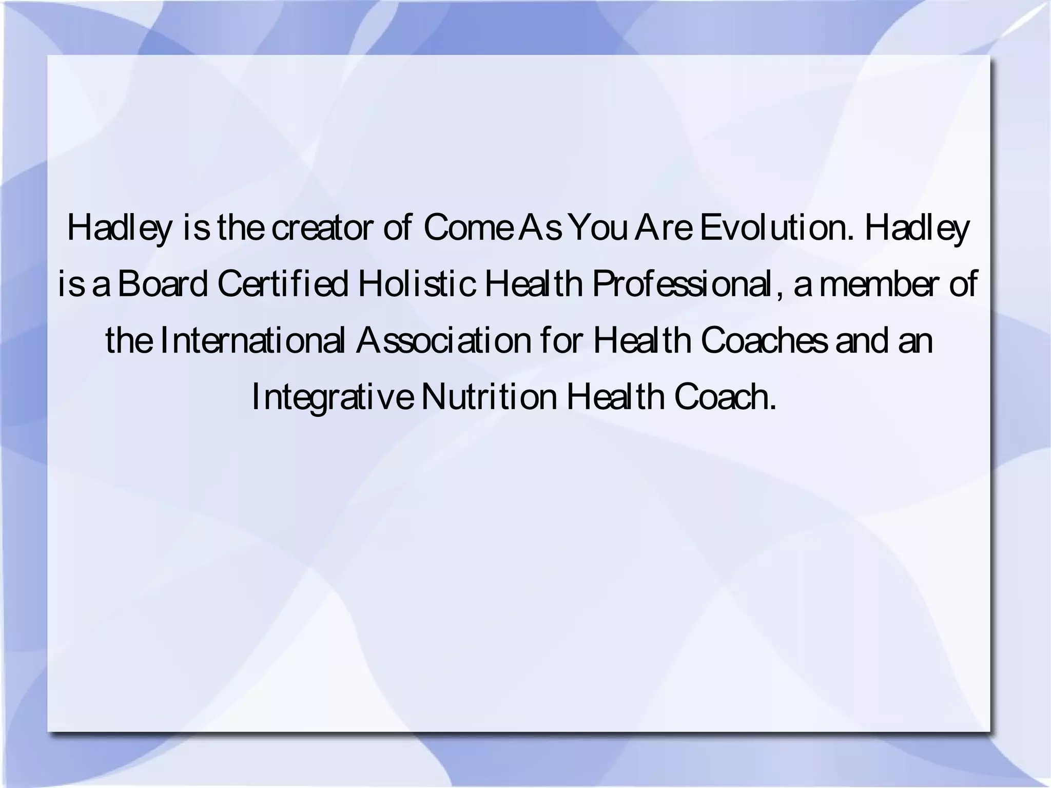 Hadley isthecreator of ComeAsYouAreEvolution. Hadley
isaBoard Certified Holistic Health Professional, amember of
theInternational Association for Health Coachesand an
IntegrativeNutrition Health Coach.
 