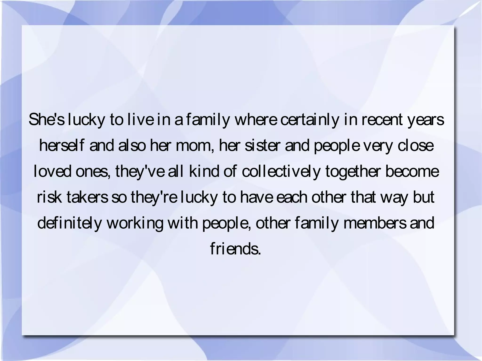 She'slucky to livein afamily wherecertainly in recent years
herself and also her mom, her sister and peoplevery close
loved ones, they'veall kind of collectively together become
risk takersso they'relucky to haveeach other that way but
definitely working with people, other family membersand
friends.
 