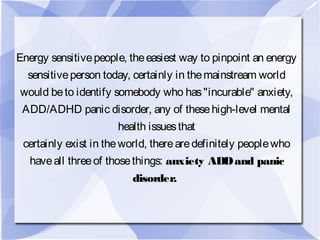 Energy sensitivepeople, theeasiest way to pinpoint an energy
sensitiveperson today, certainly in themainstream world
would beto identify somebody who has"incurable" anxiety,
ADD/ADHD panic disorder, any of thesehigh-level mental
health issuesthat
certainly exist in theworld, therearedefinitely peoplewho
haveall threeof thosethings: anxiety ADDand panic
disorder.
 