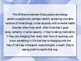 Thedifferencebetween thosepeopleand energy
sensitivepeoplewho perhapsidentify ashaving incurable
versionsof thosethings, isthat anybody with amental health
disorder often findsrelief, often findsthat it goes
away, certainly in somecapacity, if they'retaking medication,
if they arechanging their diets, their form of exercise, you
know something in lifethat they'rechanging with the
help of let'ssay atherapist, apsychologist, acoach, they're
seeing positiveresultsthat way.
 