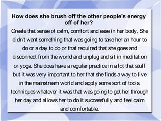 How does she brush off the other people's energy
off of her?
Createthat senseof calm, comfort and easein her body. She
didn't want something that wasgoing to takeher an hour to
do or aday to do or that required that shegoesand
disconnect from theworld and unplug and sit in meditation
or yoga. Shedoeshavearegular practicein alot that stuff
but it wasvery important to her that shefindsaway to live
in themainstream world and apply somesort of tools,
techniqueswhatever it wasthat wasgoing to get her through
her day and allowsher to do it successfully and feel calm
and comfortable.
 