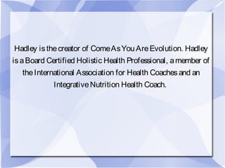 Hadley isthecreator of ComeAsYouAreEvolution. Hadley
isaBoard Certified Holistic Health Professional, amember of
theInternational Association for Health Coachesand an
IntegrativeNutrition Health Coach.
 