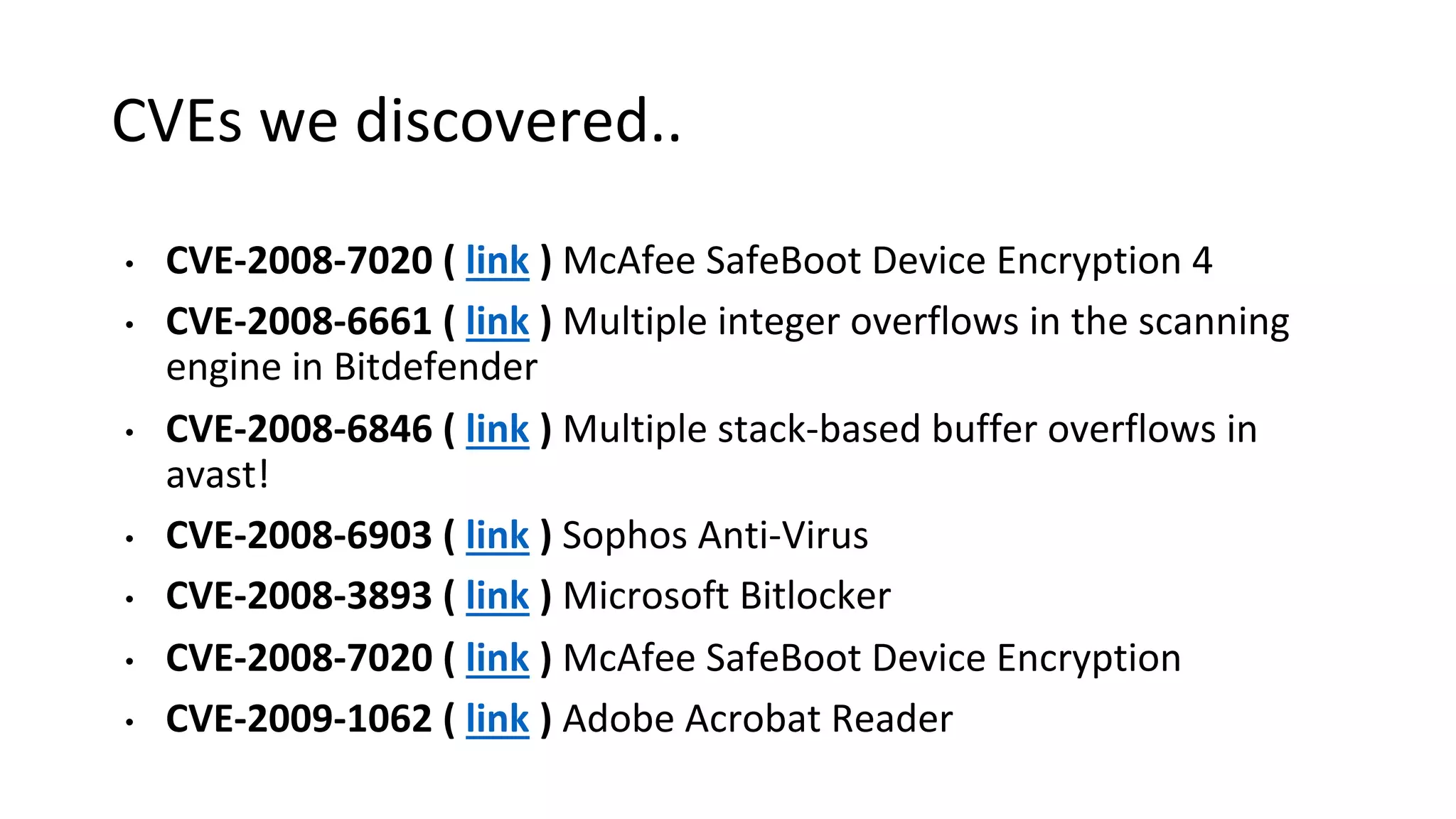 CVEs we discovered..
• CVE-2008-7020 ( link ) McAfee SafeBoot Device Encryption 4
• CVE-2008-6661 ( link ) Multiple integer overflows in the scanning
engine in Bitdefender
• CVE-2008-6846 ( link ) Multiple stack-based buffer overflows in
avast!
• CVE-2008-6903 ( link ) Sophos Anti-Virus
• CVE-2008-3893 ( link ) Microsoft Bitlocker
• CVE-2008-7020 ( link ) McAfee SafeBoot Device Encryption
• CVE-2009-1062 ( link ) Adobe Acrobat Reader
 