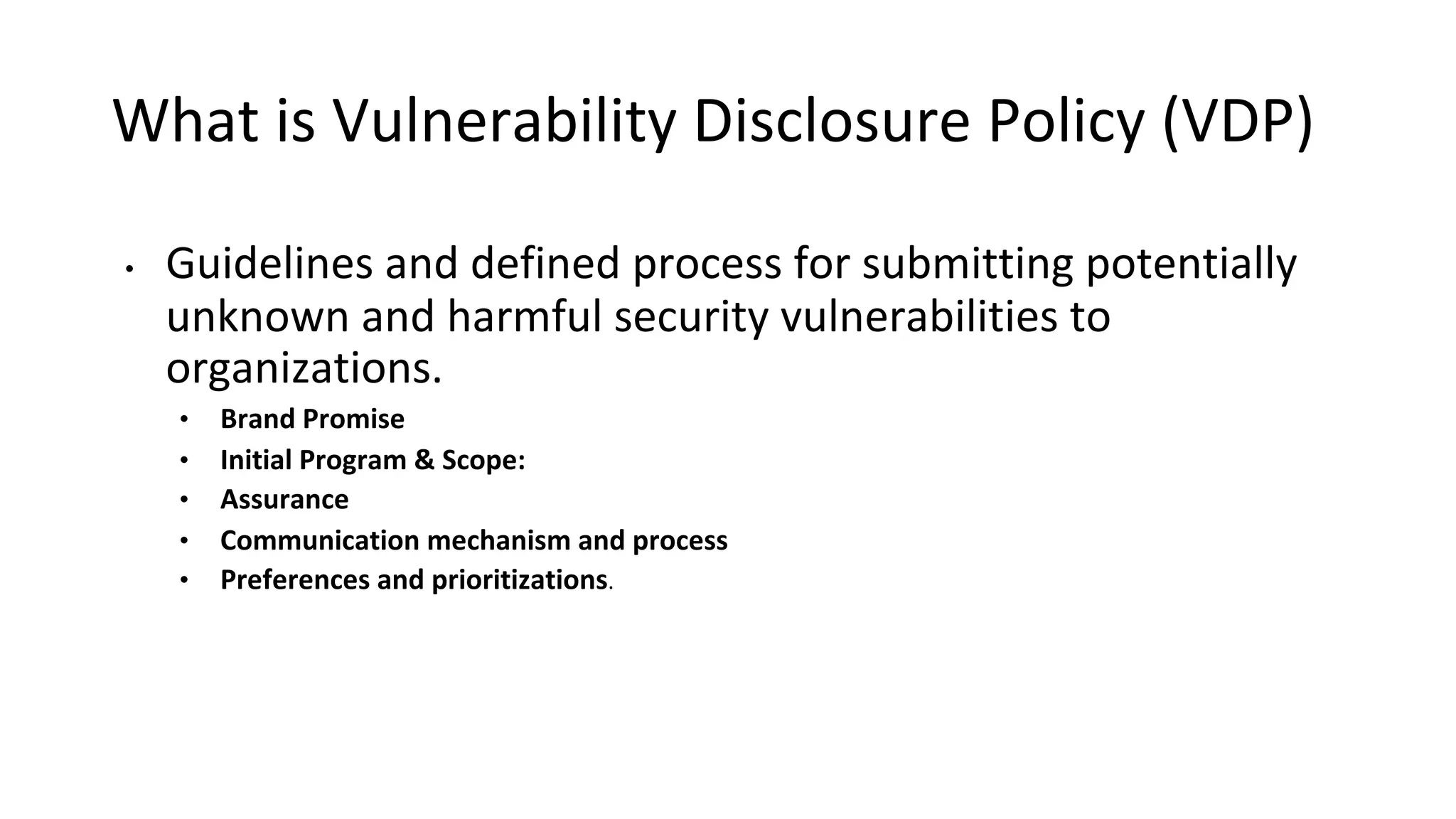 What is Vulnerability Disclosure Policy (VDP)
• Guidelines and defined process for submitting potentially
unknown and harmful security vulnerabilities to
organizations.
• Brand Promise
• Initial Program & Scope:
• Assurance
• Communication mechanism and process
• Preferences and prioritizations.
 