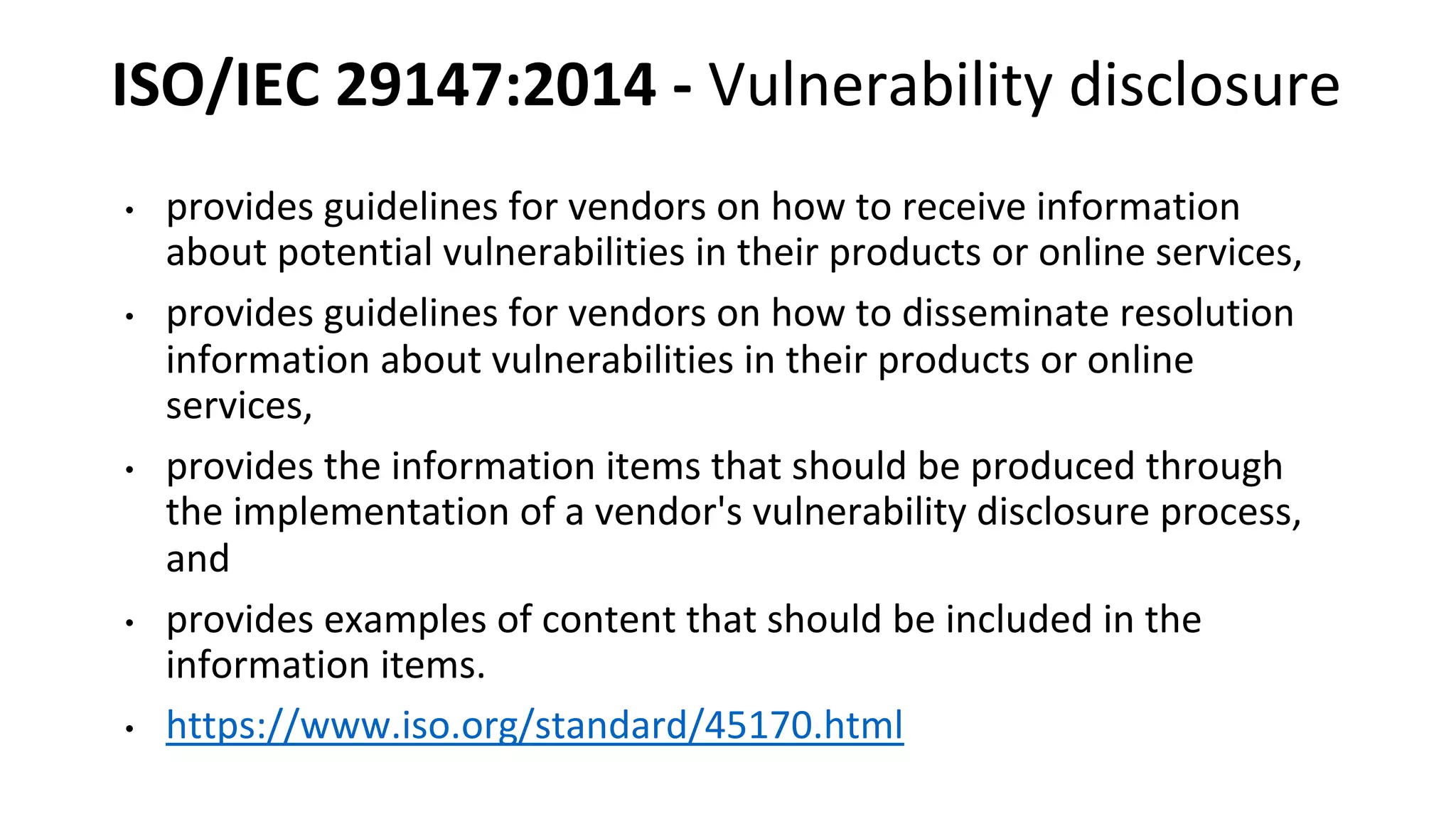 ISO/IEC 29147:2014 - Vulnerability disclosure
• provides guidelines for vendors on how to receive information
about potential vulnerabilities in their products or online services,
• provides guidelines for vendors on how to disseminate resolution
information about vulnerabilities in their products or online
services,
• provides the information items that should be produced through
the implementation of a vendor's vulnerability disclosure process,
and
• provides examples of content that should be included in the
information items.
• https://www.iso.org/standard/45170.html
 