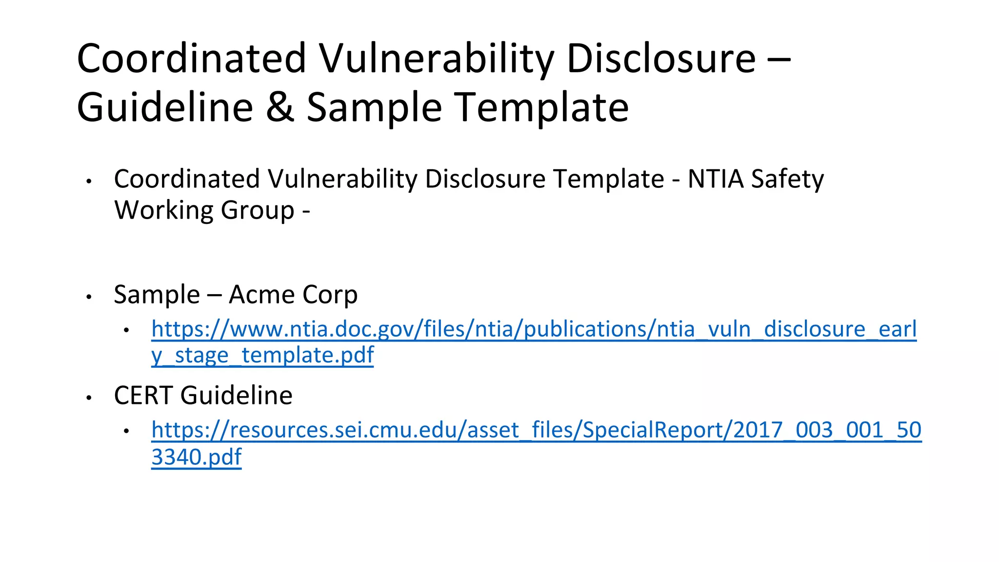 Coordinated Vulnerability Disclosure –
Guideline & Sample Template
• Coordinated Vulnerability Disclosure Template - NTIA Safety
Working Group -
• Sample – Acme Corp
• https://www.ntia.doc.gov/files/ntia/publications/ntia_vuln_disclosure_earl
y_stage_template.pdf
• CERT Guideline
• https://resources.sei.cmu.edu/asset_files/SpecialReport/2017_003_001_50
3340.pdf
 