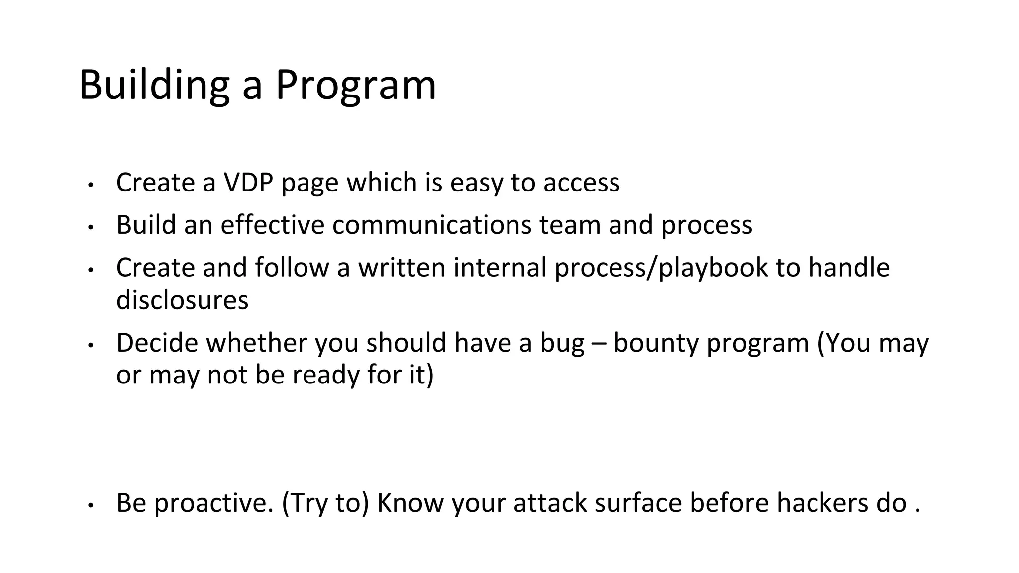 Building a Program
• Create a VDP page which is easy to access
• Build an effective communications team and process
• Create and follow a written internal process/playbook to handle
disclosures
• Decide whether you should have a bug – bounty program (You may
or may not be ready for it)
• Be proactive. (Try to) Know your attack surface before hackers do .
 