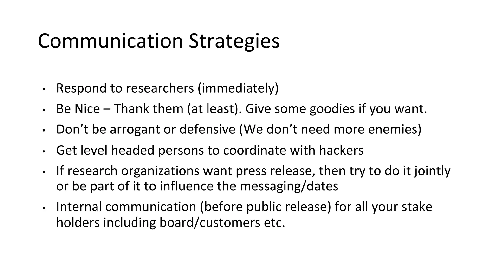 Communication Strategies
• Respond to researchers (immediately)
• Be Nice – Thank them (at least). Give some goodies if you want.
• Don’t be arrogant or defensive (We don’t need more enemies)
• Get level headed persons to coordinate with hackers
• If research organizations want press release, then try to do it jointly
or be part of it to influence the messaging/dates
• Internal communication (before public release) for all your stake
holders including board/customers etc.
 