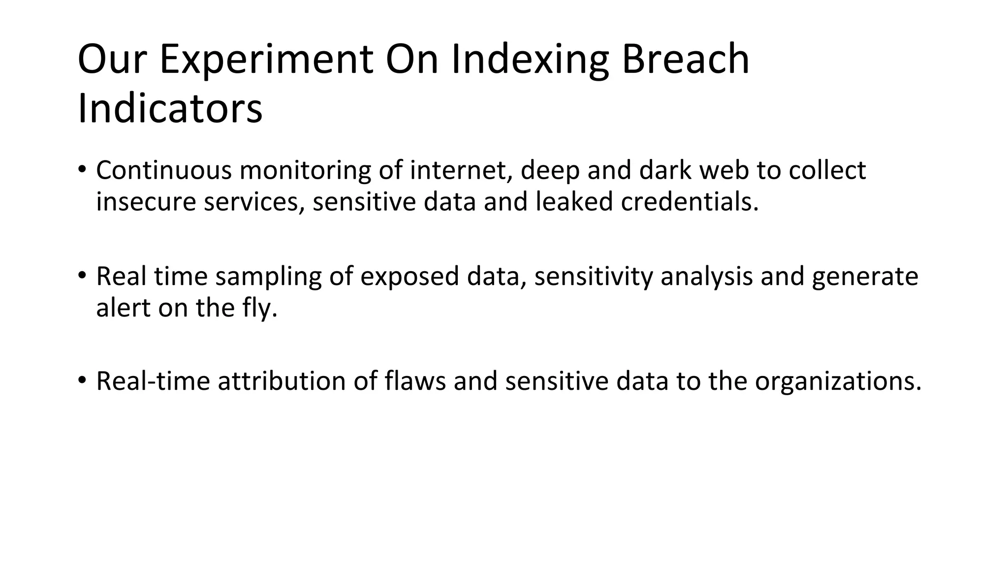 Our Experiment On Indexing Breach
Indicators
• Continuous monitoring of internet, deep and dark web to collect
insecure services, sensitive data and leaked credentials.
• Real time sampling of exposed data, sensitivity analysis and generate
alert on the fly.
• Real-time attribution of flaws and sensitive data to the organizations.
 