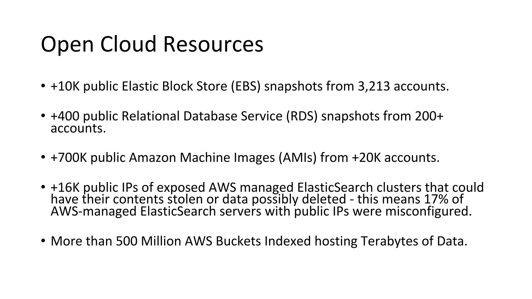 Open Cloud Resources
• +10K public Elastic Block Store (EBS) snapshots from 3,213 accounts.
• +400 public Relational Database Service (RDS) snapshots from 200+
accounts.
• +700K public Amazon Machine Images (AMIs) from +20K accounts.
• +16K public IPs of exposed AWS managed ElasticSearch clusters that could
have their contents stolen or data possibly deleted - this means 17% of
AWS-managed ElasticSearch servers with public IPs were misconfigured.
• More than 500 Million AWS Buckets Indexed hosting Terabytes of Data.
 