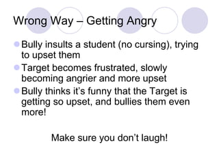 Wrong Way – Getting Angry
Bully insults a student (no cursing), trying
 to upset them
Target becomes frustrated, slowly
 becoming angrier and more upset
Bully thinks it’s funny that the Target is
 getting so upset, and bullies them even
 more!

         Make sure you don’t laugh!
 